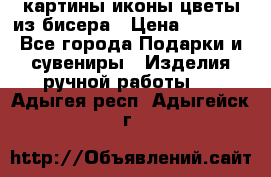 картины,иконы,цветы из бисера › Цена ­ 2 000 - Все города Подарки и сувениры » Изделия ручной работы   . Адыгея респ.,Адыгейск г.